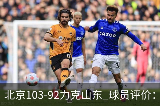 北京103-92力克山东 球员评价：4人优秀，4人及格，2人低迷