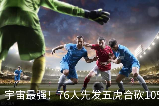 宇宙最强！76人先发五虎合砍105分 骑士全队才106分