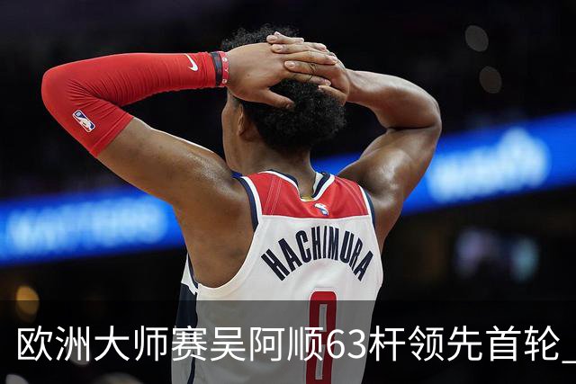 欧洲大师赛吴阿顺63杆领先首轮 李昊桐并列26位