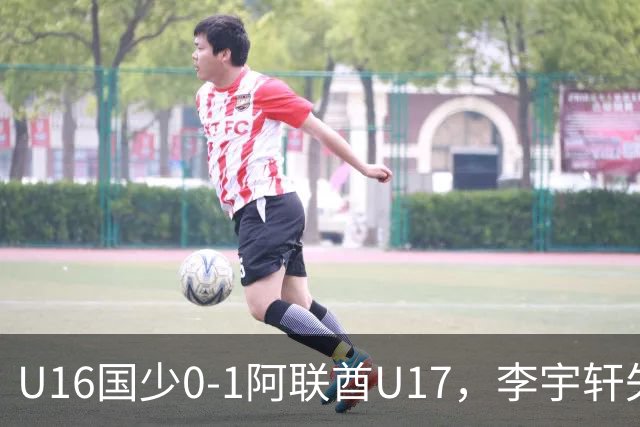 U16国少0-1阿联酋U17，李宇轩失良机，吴比乐禁区内遭肘击未判